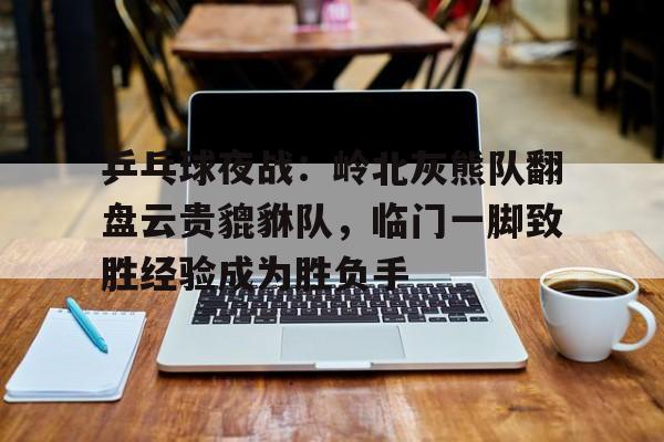 开云注册-包含乒乓球夜战：岭北灰熊队翻盘云贵貔貅队，临门一脚致胜经验成为胜负手的词条