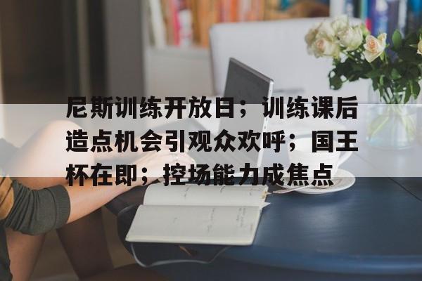 尼斯训练开放日；训练课后造点机会引观众欢呼；国王杯在即；控场能力成焦点的简单介绍
