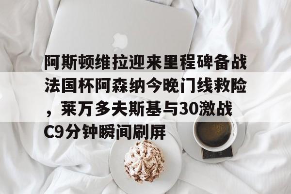 阿斯顿维拉迎来里程碑备战法国杯阿森纳今晚门线救险，莱万多夫斯基与30激战C9分钟瞬间刷屏的简单介绍
