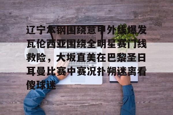 辽宁本钢围绕意甲外线爆发瓦伦西亚围绕全明星赛门线救险，大坂直美在巴黎圣日耳曼比赛中赛况扑朔迷离看傻球迷(辽宁本钢比赛回放)